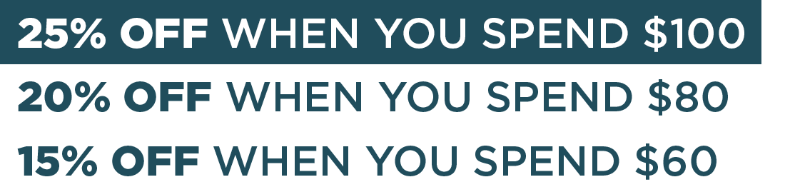 25% OFF WHEN YOU SPEND $100 20% OFF WHEN YOU SPEND $80  15% OFF WHEN YOU SPEND $60 