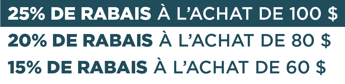 25% DE RABAIS À L'ACHAT DE  100 $  20% DE RABAIS À L'ACHAT DE 80 $    15% DE RABAIS À L'ACHAT DE 60 $